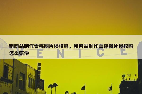 租网站制作雪糕图片侵权吗，租网站制作雪糕图片侵权吗怎么赔偿