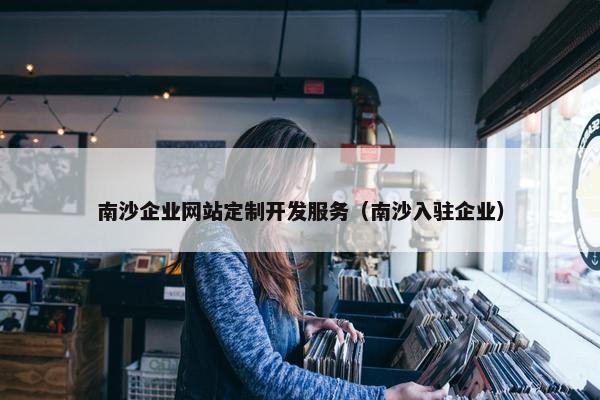 南沙企业网站定制开发服务（南沙入驻企业）
