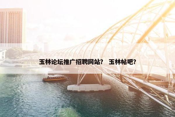玉林论坛推广招聘网站？ 玉林帖吧？