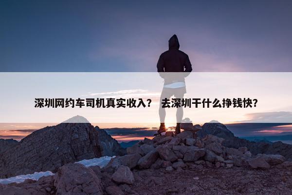 深圳网约车司机真实收入? 去深圳干什么挣钱快? 深圳网约车司机真实收入? 去深圳干什么挣钱快?