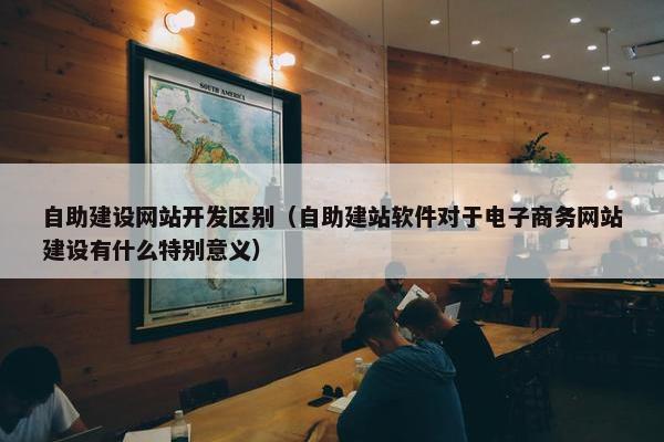 自助建设网站开发区别（自助建站软件对于电子商务网站建设有什么特别意义）