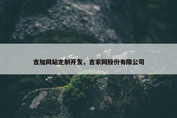 吉加网站定制开发,吉家网股份有限公司 吉加网站定制开发,吉家网股份有限公司