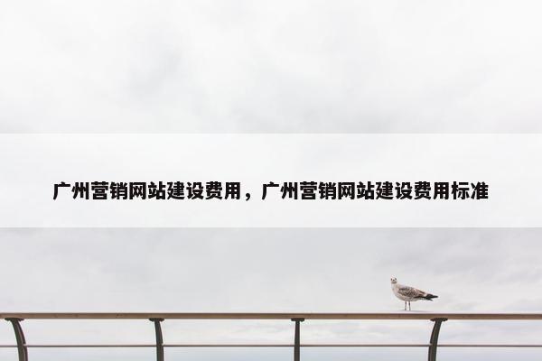 广州营销网站建设费用，广州营销网站建设费用标准