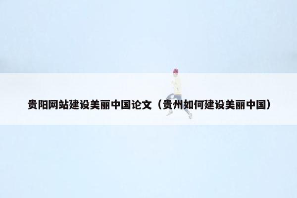 贵阳网站建设美丽中国论文（贵州如何建设美丽中国）