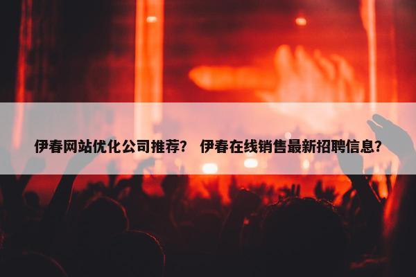 伊春网站优化公司推荐？ 伊春在线销售最新招聘信息？