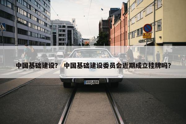 中国基础建设? 中国基础建设委员会近期成立挂牌吗? 中国基础建设? 中国基础建设委员会近期成立挂牌吗?