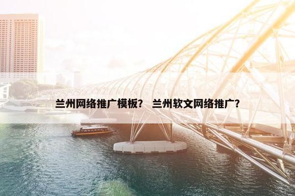 兰州网络推广模板？ 兰州软文网络推广？