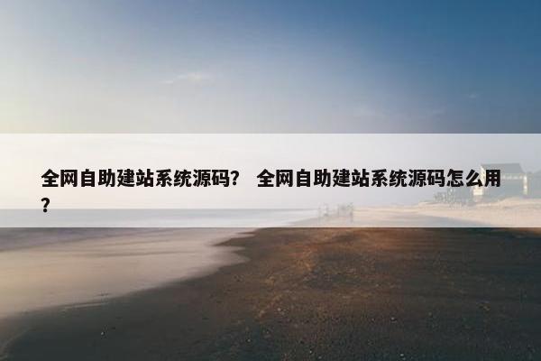 全网自助建站系统源码? 全网自助建站系统源码怎么用? 全网自助建站系统源码? 全网自助建站系统源码怎么用?