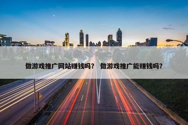 做游戏推广网站赚钱吗？ 做游戏推广能赚钱吗？