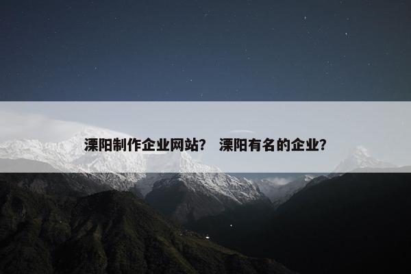 溧阳制作企业网站？ 溧阳有名的企业？