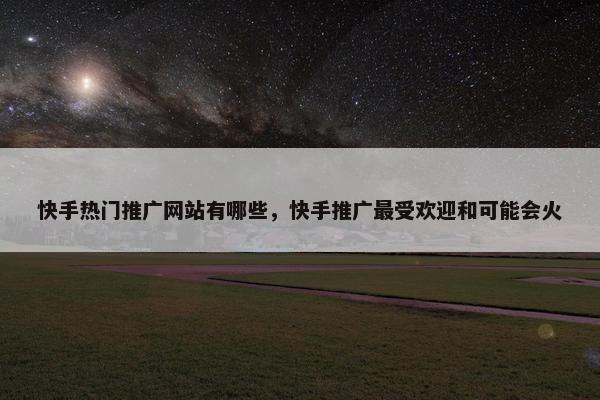 快手热门推广网站有哪些，快手推广最受欢迎和可能会火
