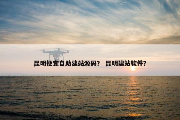 昆明便宜自助建站源码？ 昆明建站软件？