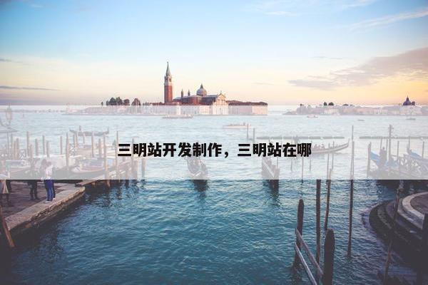 三明站开发制作，三明站在哪