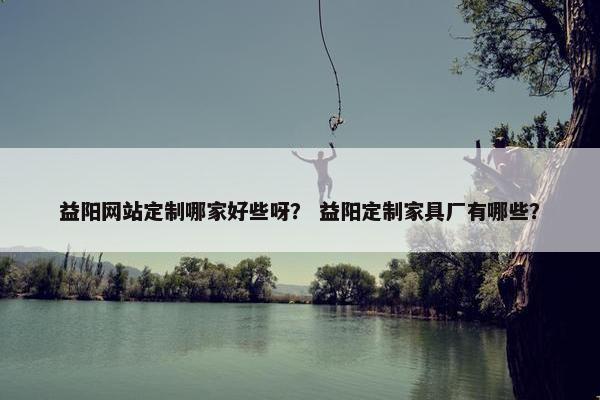 益阳网站定制哪家好些呀? 益阳定制家具厂有哪些? 益阳网站定制哪家好些呀? 益阳定制家具厂有哪些?
