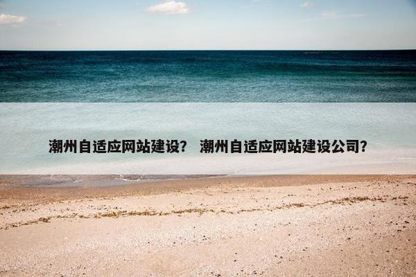 潮州自适应网站建设？ 潮州自适应网站建设公司？