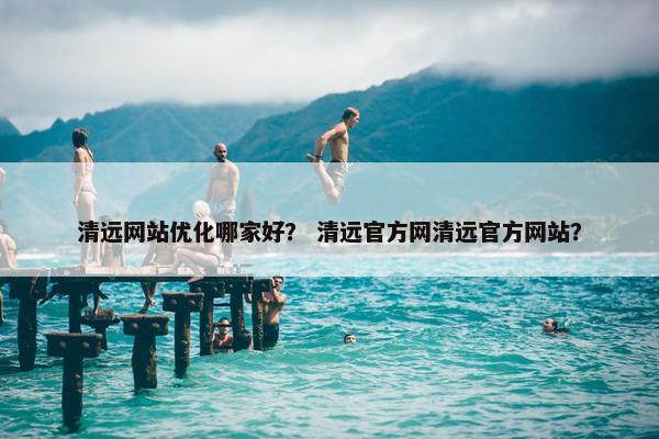 清远网站优化哪家好？ 清远官方网清远官方网站？