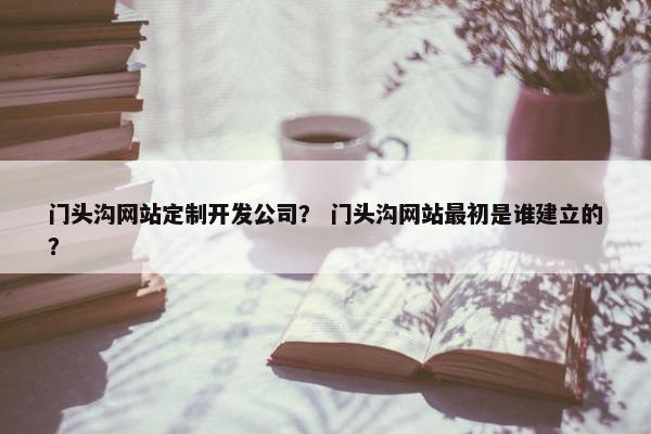 门头沟网站定制开发公司？ 门头沟网站最初是谁建立的？