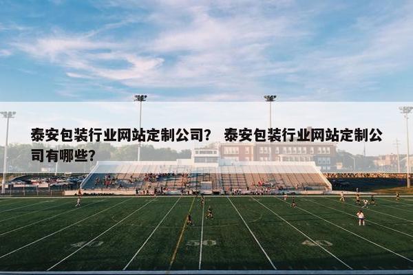 泰安包装行业网站定制公司？ 泰安包装行业网站定制公司有哪些？