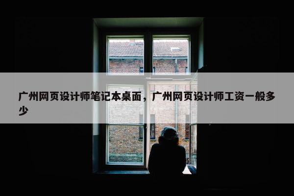 广州网页设计师笔记本桌面,广州网页设计师工资一般多少 广州网页设计师笔记本桌面,广州网页设计师工资一般多少