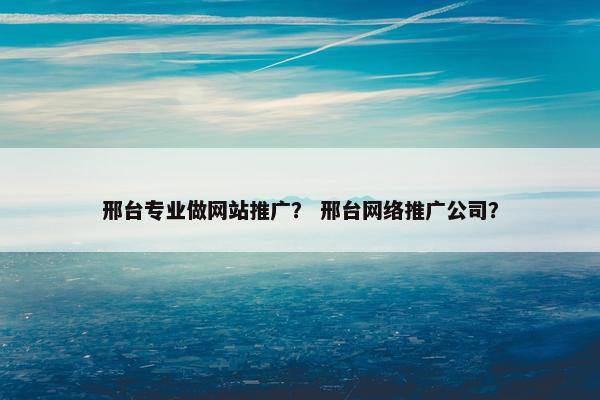 邢台专业做网站推广？ 邢台网络推广公司？