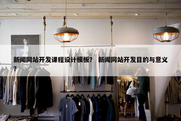 新闻网站开发课程设计模板？ 新闻网站开发目的与意义？