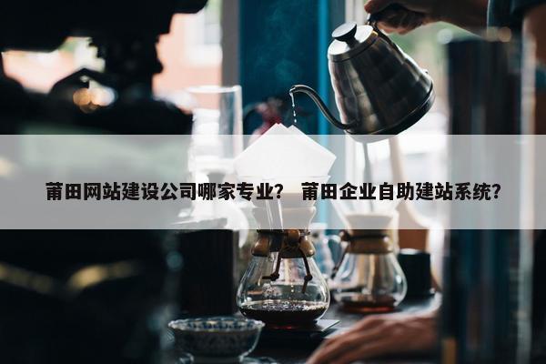 莆田网站建设公司哪家专业? 莆田企业自助建站系统? 莆田网站建设公司哪家专业? 莆田企业自助建站系统?