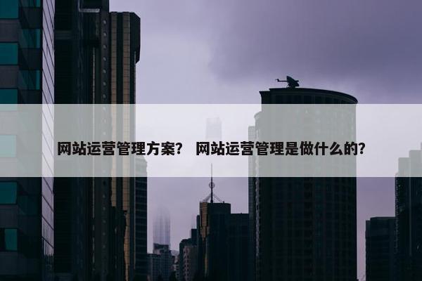 网站运营管理方案? 网站运营管理是做什么的? 网站运营管理方案? 网站运营管理是做什么的?