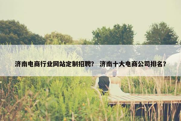 济南电商行业网站定制招聘？ 济南十大电商公司排名？