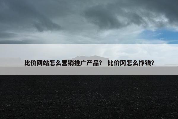 比价网站怎么营销推广产品？ 比价网怎么挣钱？