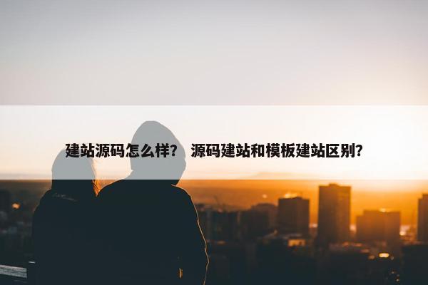 建站源码怎么样？ 源码建站和模板建站区别？