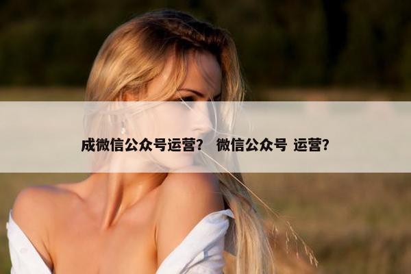 成微信公众号运营？ 微信公众号 运营？