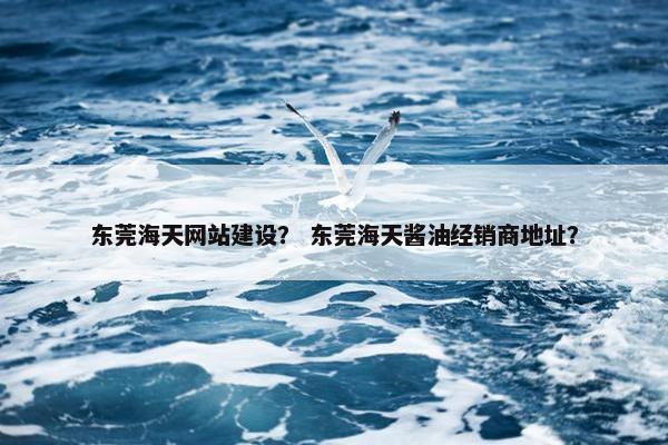 东莞海天网站建设？ 东莞海天酱油经销商地址？