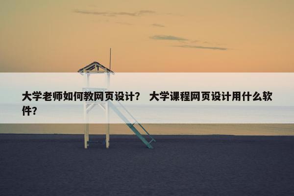 大学老师如何教网页设计？ 大学课程网页设计用什么软件？