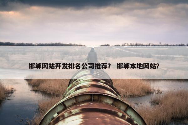 邯郸网站开发排名公司推荐？ 邯郸本地网站？