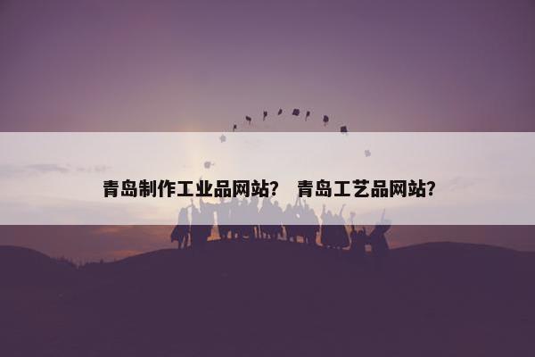 青岛制作工业品网站？ 青岛工艺品网站？