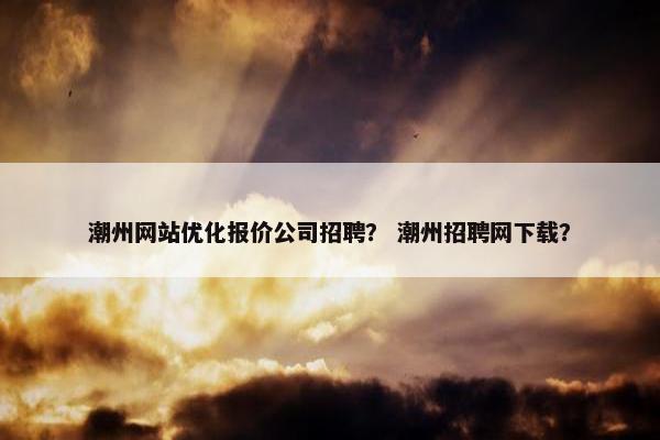 潮州网站优化报价公司招聘？ 潮州招聘网下载？