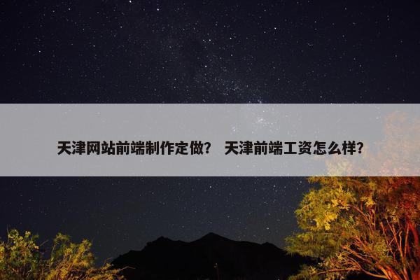 天津网站前端制作定做？ 天津前端工资怎么样？