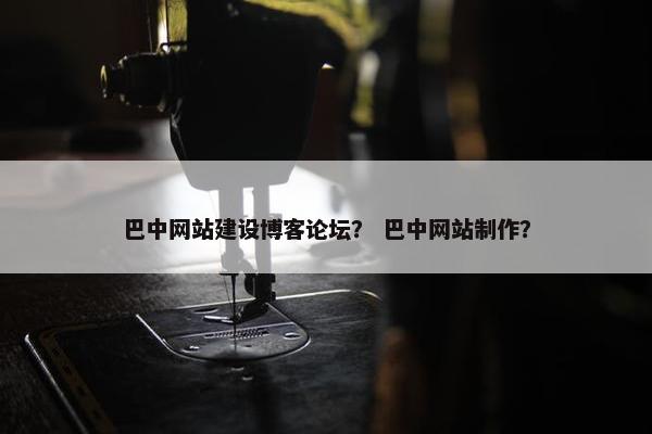 巴中网站建设博客论坛？ 巴中网站制作？