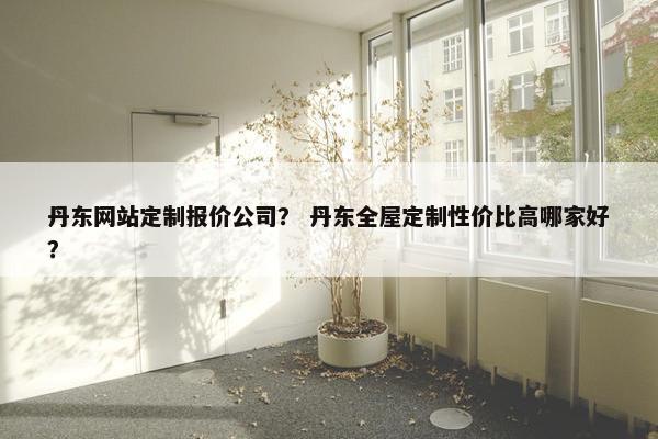 丹东网站定制报价公司? 丹东全屋定制性价比高哪家好? 丹东网站定制报价公司? 丹东全屋定制性价比高哪家好?