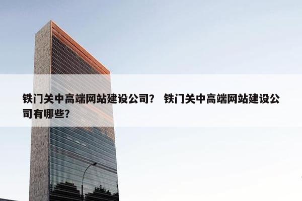 铁门关中高端网站建设公司？ 铁门关中高端网站建设公司有哪些？