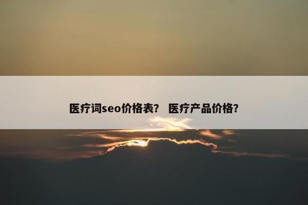 医疗词seo价格表？ 医疗产品价格？