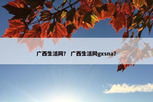 广西生活网？ 广西生活网gxsna？