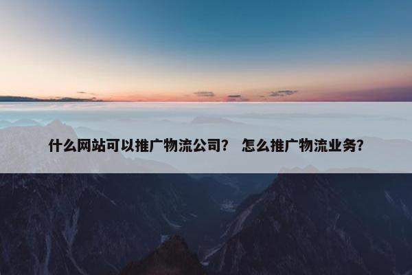什么网站可以推广物流公司？ 怎么推广物流业务？