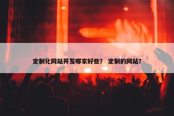 定制化网站开发哪家好些？ 定制的网站？