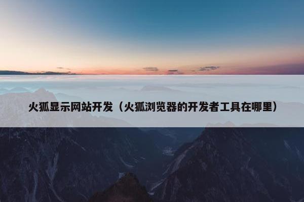 火狐显示网站开发（火狐浏览器的开发者工具在哪里）