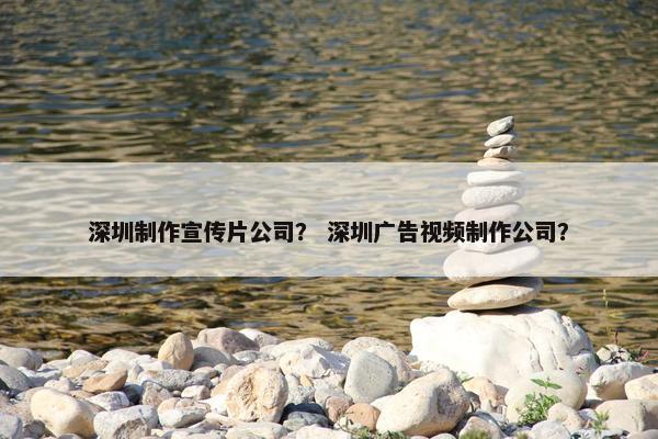 深圳制作宣传片公司？ 深圳广告视频制作公司？