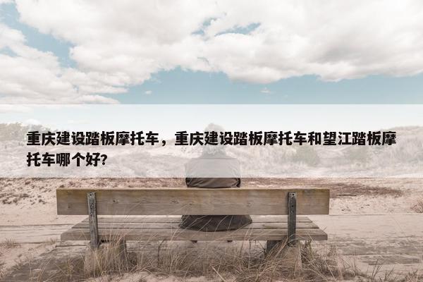 重庆建设踏板摩托车，重庆建设踏板摩托车和望江踏板摩托车哪个好?