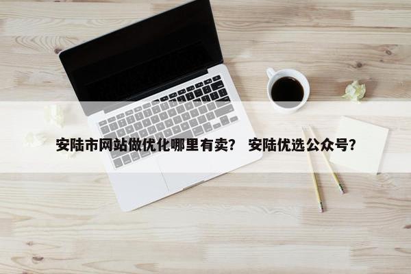 安陆市网站做优化哪里有卖？ 安陆优选公众号？