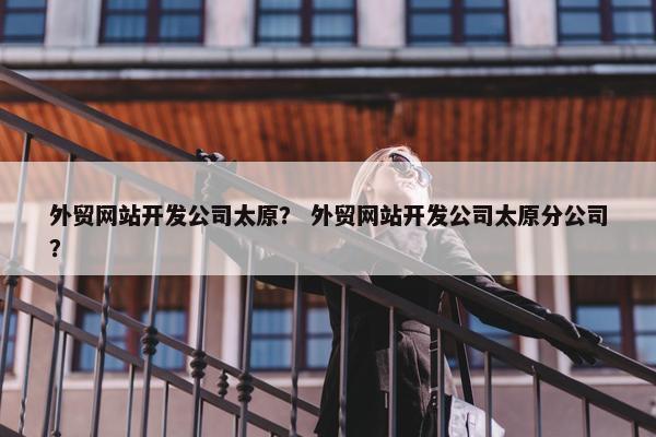 外贸网站开发公司太原？ 外贸网站开发公司太原分公司？