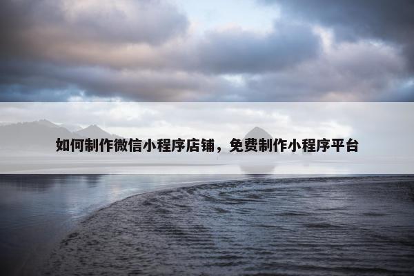 如何制作微信小程序店铺，免费制作小程序平台